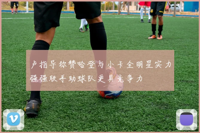 卢指导称赞哈登与小卡全明星实力强强联手助球队更具竞争力