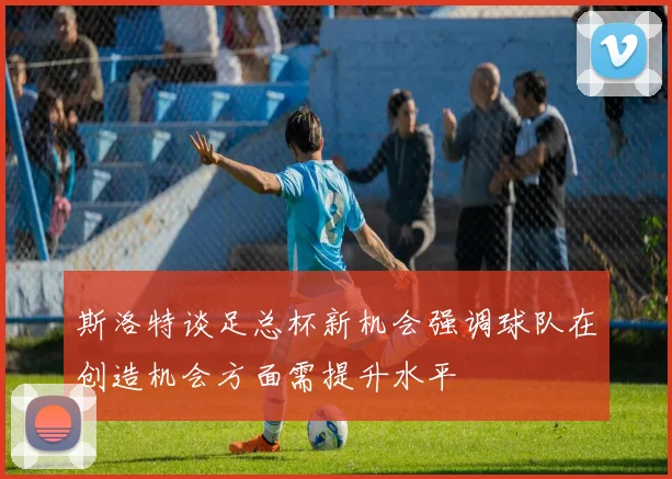 斯洛特谈足总杯新机会强调球队在创造机会方面需提升水平