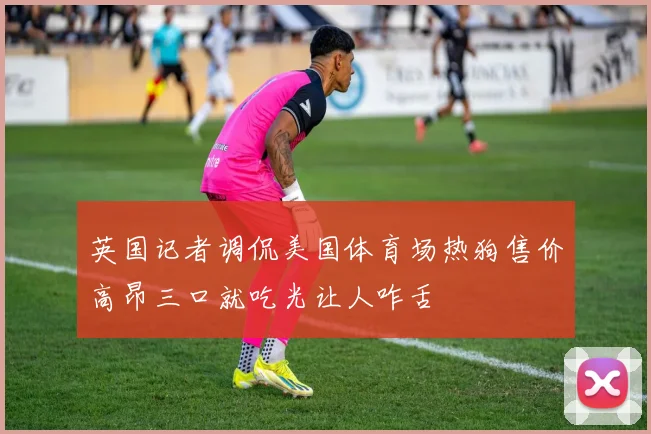 英国记者调侃美国体育场热狗售价高昂三口就吃光让人咋舌