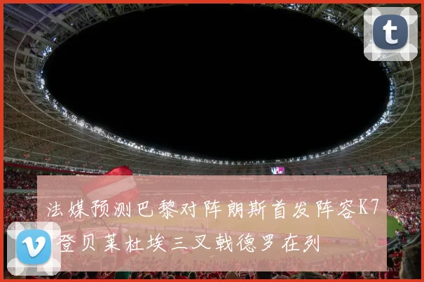 法媒预测巴黎对阵朗斯首发阵容K77登贝莱杜埃三叉戟德罗在列