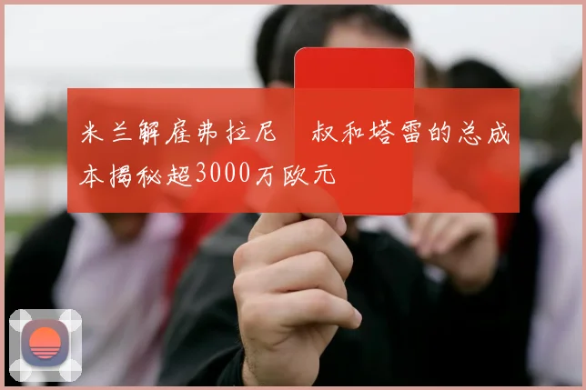 米兰解雇弗拉尼囧叔和塔雷的总成本揭秘超3000万欧元