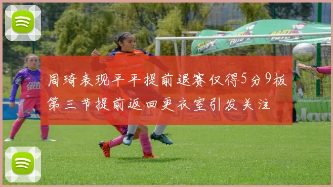 周琦表现平平提前退赛仅得5分9板第三节提前返回更衣室引发关注