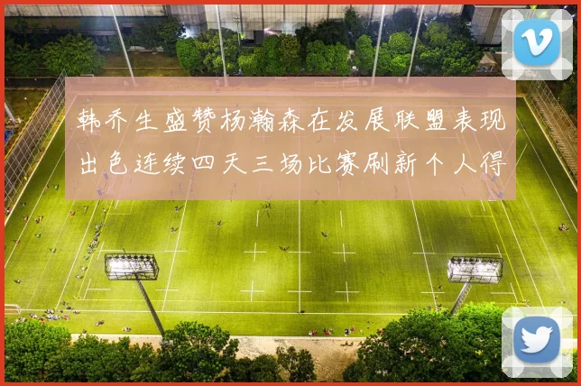 韩乔生盛赞杨瀚森在发展联盟表现出色连续四天三场比赛刷新个人得分与篮板纪录