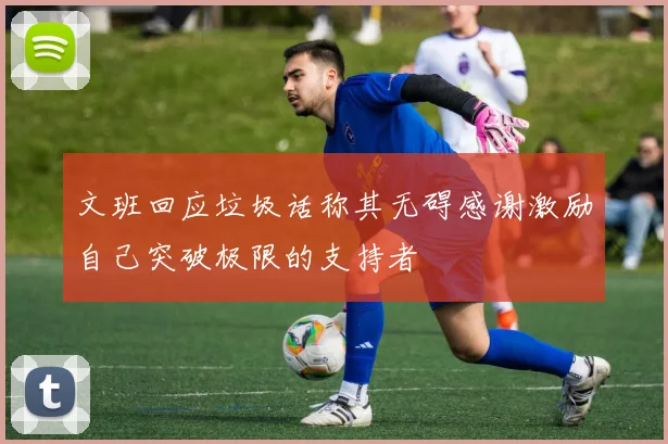 文班回应垃圾话称其无碍感谢激励自己突破极限的支持者