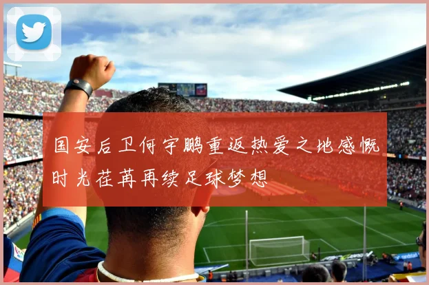 国安后卫何宇鹏重返热爱之地感慨时光荏苒再续足球梦想