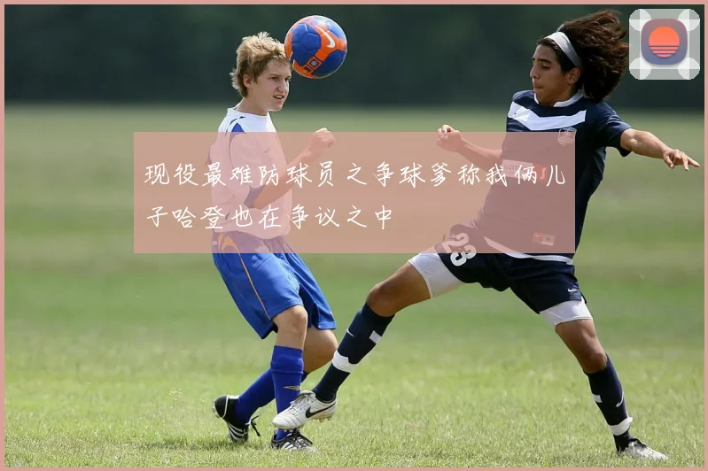 现役最难防球员之争球爹称我俩儿子哈登也在争议之中