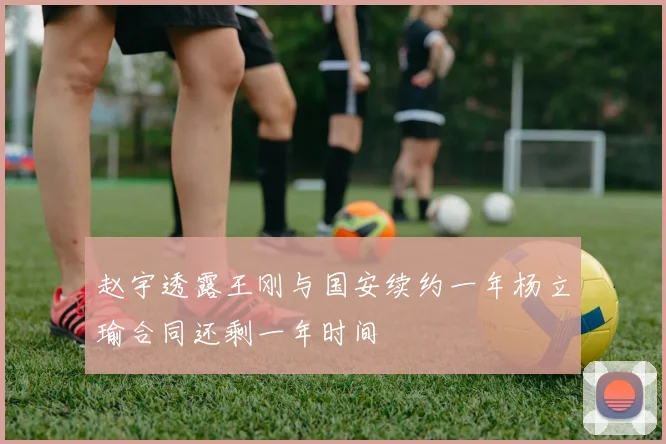 赵宇透露王刚与国安续约一年杨立瑜合同还剩一年时间
