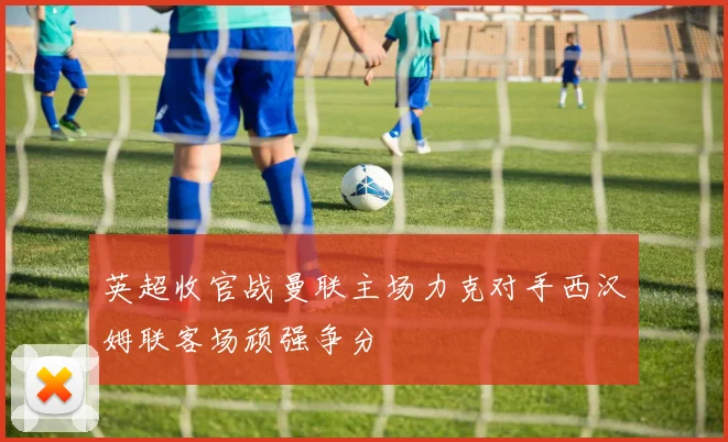 英超收官战曼联主场力克对手西汉姆联客场顽强争分