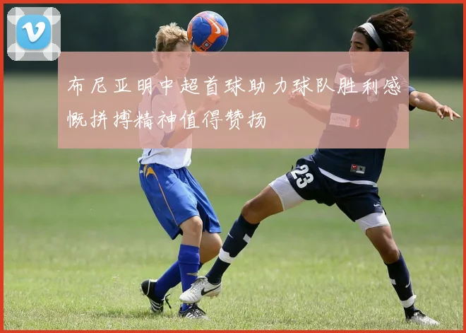 布尼亚明中超首球助力球队胜利感慨拼搏精神值得赞扬